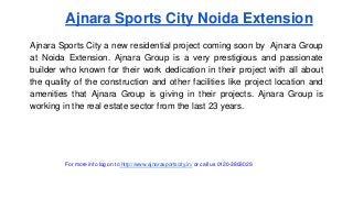 Ajnara Sports City Noida Extension 
Ajnara Sports City a new residential project coming soon by Ajnara Group 
at Noida Extension. Ajnara Group is a very prestigious and passionate 
builder who known for their work dedication in their project with all about 
the quality of the construction and other facilities like project location and 
amenities that Ajnara Group is giving in their projects. Ajnara Group is 
working in the real estate sector from the last 23 years. 
For more info log on to http://www.ajnarasportscity.in/ or call us 0120-3803029 
 