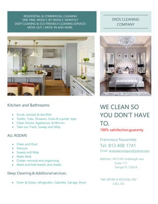 RESIDENTIAL & COMMERCIAL CLEANING
ONE TIME, WEEKLY, BY-WEEKLY, MONTHLY
DEEP CLEANING & ECO FRIENDLY CLEANING SERVICES
MOVE-OUT / MOVE-IN AND MORE.
EROS CLEANING
COMPANY
Kitchen and Bathrooms
 Scrub, sanitize & disinfect
 Toilets, Tubs, Showers, Sinks & counter tops
 Clean Dishes, Appliances & Mirrors
 Take out Trash, Sweep and Mop
ALL ROOMS
 Clean and Dust
 Vacuum
 Sweep and Mop
 Make Beds
 Clutter removal and organizing
 Wash and fold towels and sheets
Deep Cleaning& Additional services:
 Oven & Stove, refrigerator, Cabinets, Garage, Dryer
WE CLEAN SO
YOU DON’T HAVE
TO.
100% satisfaction guaranty
Francesca Navarrete
Tel: 813 408 1741
Email: eroscleanningsvs@yahoo.com
Address: 4013 W Linebaugh ave
Suite 111
Tampa Fl. 33624
“WE OFFER A REFERAL FEE”.
CALL US
 