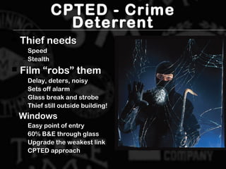 CPTED - Crime
Deterrent
 Thief needsThief needs
– SpeedSpeed
– StealthStealth
 Film “robs” themFilm “robs” them
– Delay, deters, noisyDelay, deters, noisy
– Sets off alarmSets off alarm
– Glass break and strobeGlass break and strobe
– Thief still outside building!Thief still outside building!
 WindowsWindows
– Easy point of entryEasy point of entry
– 60% B&E through glass60% B&E through glass
– Upgrade the weakest linkUpgrade the weakest link
– CPTED approachCPTED approach
 