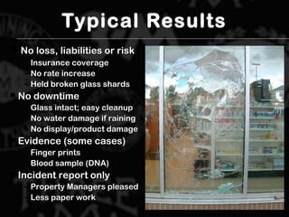 Typical Results
 No loss, liabilities or riskNo loss, liabilities or risk
– Insurance coverageInsurance coverage
– No rate increaseNo rate increase
– Held broken glass shardsHeld broken glass shards
 No downtimeNo downtime
– Glass intact; easy cleanupGlass intact; easy cleanup
– No water damage if rainingNo water damage if raining
– No display/product damageNo display/product damage
 Evidence (some cases)Evidence (some cases)
– Finger printsFinger prints
– Blood sample (DNA)Blood sample (DNA)
 Incident report onlyIncident report only
– Property Managers pleasedProperty Managers pleased
– Less paper workLess paper work
 