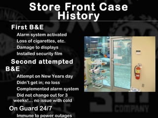 Store Front Case
History
 First B&EFirst B&E
– Alarm system activatedAlarm system activated
– Loss of cigarettes, etc.Loss of cigarettes, etc.
– Damage to displaysDamage to displays
– Installed security filmInstalled security film
 Second attemptedSecond attempted
B&EB&E
– Attempt on New Years dayAttempt on New Years day
– Didn’t get in; no lossDidn’t get in; no loss
– Complemented alarm systemComplemented alarm system
– Did not change out for 3Did not change out for 3
weeks!… no issue with coldweeks!… no issue with cold

On Guard 24/7On Guard 24/7
– Immune to power outagesImmune to power outages
 