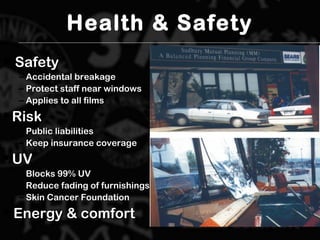 Health & Safety
 SafetySafety
– Accidental breakageAccidental breakage
– Protect staff near windowsProtect staff near windows
– Applies to all filmsApplies to all films
 RiskRisk
– Public liabilitiesPublic liabilities
– Keep insurance coverageKeep insurance coverage
 UVUV
– Blocks 99% UVBlocks 99% UV
– Reduce fading of furnishingsReduce fading of furnishings
– Skin Cancer FoundationSkin Cancer Foundation
 Energy & comfortEnergy & comfort
 