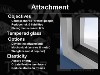 Attachment
 ObjectivesObjectives
– Contain shards (protect people)Contain shards (protect people)
– Reduce risk & liabilitiesReduce risk & liabilities
– Strengthen weakest linkStrengthen weakest link
– Tempered glassTempered glass
 OptionsOptions
– Daylite (no attachment)Daylite (no attachment)
– Mechanical (screws & metal)Mechanical (screws & metal)
– Wet glaze (most popular)Wet glaze (most popular)
 ElasticityElasticity
– Absorb energyAbsorb energy
– Create flexible membraneCreate flexible membrane
– Reduce stress on framesReduce stress on frames
 