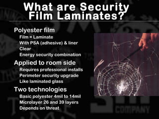 What are Security
Film Laminates?
 Polyester filmPolyester film
– Film = LaminateFilm = Laminate
– With PSA (adhesive) & linerWith PSA (adhesive) & liner
– ClearClear
– Energy security combinationEnergy security combination
 Applied to room sideApplied to room side
– Requires professional installsRequires professional installs
– Perimeter security upgradePerimeter security upgrade
– Like laminated glassLike laminated glass
 Two technologiesTwo technologies
– Basic polyester 4mil to 14milBasic polyester 4mil to 14mil
– Microlayer 26 and 39 layersMicrolayer 26 and 39 layers
– Depends on threatDepends on threat
 