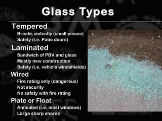Glass Types
 TemperedTempered
– Breaks violently (small pieces)Breaks violently (small pieces)
– Safety (i.e. Patio doors)Safety (i.e. Patio doors)
 LaminatedLaminated
– Sandwich of PBV and glassSandwich of PBV and glass
– Mostly new constructionMostly new construction
– Safety (i.e. vehicle windshields)Safety (i.e. vehicle windshields)
 WiredWired
– Fire rating only (dangerous)Fire rating only (dangerous)
– Not securityNot security
– No safety with fire ratingNo safety with fire rating
 Plate or FloatPlate or Float
– Annealed (i.e. most windows)Annealed (i.e. most windows)
– Large sharp shardsLarge sharp shards
 
