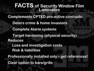 FACTS of Security Window Film
Laminates
 Complements CPTED pro-active concepts:Complements CPTED pro-active concepts:
 Deters crime & home invasionsDeters crime & home invasions
 Complete Alarm systemsComplete Alarm systems
 Target hardening (physical security)Target hardening (physical security)
 ReducesReduces
– Loss and investigation costsLoss and investigation costs
– Risk & liabilitiesRisk & liabilities
 Professionally installed only – get references!Professionally installed only – get references!
 Clear option to bars/grillsClear option to bars/grills
 