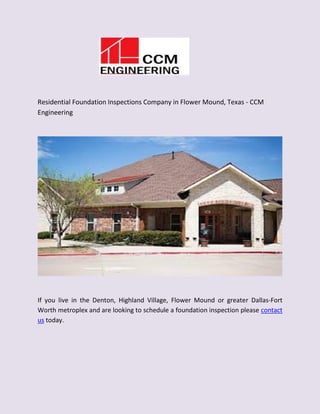 Residential Foundation Inspections Company in Flower Mound, Texas - CCM
Engineering
If you live in the Denton, Highland Village, Flower Mound or greater Dallas-Fort
Worth metroplex and are looking to schedule a foundation inspection please contact
us today.
 