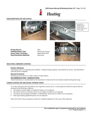2232 Homer Murray Rd Bowling Green, KY Page 12 of 33



                                                                  Heating
DESCRIPTION OF HEATING

                                                                                                                     Generally the
                                                                                                                     flexible gas line
                                                                                                                     attaches on the
                                                                                                                     exterior of the unit to
                                                                                                                     an iron nipple.




   Energy Source:                                 Gas
   Heating System Type:                           Forced Air Furnace
   Vents, Flues, Chimneys:                        Metal-Multi Wall
   Heat Distribution Methods:                     Ductwork




HEATING OBSERVATIONS

   Positive Attributes
   The heating system is in generally good condition. Adequate heating capacity is provided by the system. Heat distribution
   within the home is adequate.
   General Comments
   The heating system shows no visible evidence of major defects.
   RECOMMENDATIONS / OBSERVATIONS
   Annual maintenance is recommended by the manufacture to help insure the unit operates properly during peak usage.

LIMITATIONS OF HEATING INSPECTION

   As we have discussed and as described in your inspection contract, this is a visual inspection limited in scope by (but not
   restricted to) the following conditions:
    The adequacy of heat supply or distribution balance is not inspected.
    The interior of flues or chimneys which are not readily accessible are not inspected.
    The furnace heat exchanger, humidifier, or dehumidifier, and electronic air filters are not inspected.
    Solar space heating equipment/systems are not inspected.

   Please also refer to the pre-inspection contract for a detailed explanation of the scope of this inspection.




                                                             This confidential report is prepared exclusively for Joe Customer
                                                                                                        © 2011 Property Inspectir LLC
 