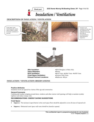 Thank you!            2232 Homer Murray Rd Bowling Green, KY Page 14 of 33



                                                 Insulation / Ventilation
DESCRIPTION OF INSULATION / VENTILATION



Crawl space vents                                                                                                      Insulation and
should typically remain                                                                                                ventilation for the attic
clear of debris to allow                                                                                               area appeared to be
for proper ventilation of                                                                                              sufficient for the attic
the area.                                                                                                              area with no
                                                                                                                       recommendations
                                                                                                                       listed during the
                                                                                                                       inspection.




                                    Attic Insulation:                             R30 Fiberglass in Main Attic
                                    Vapor Retarders:                              Plastic
                                    Roof Ventilation:                             Roof Vents Gable Vents Soffit Vents
                                    Crawl Space Ventilation:                      Exterior Wall Vents
                                    Exhaust Fan/vent Locations:                   Bathroom Dryer

INSULATION / VENTILATION OBSERVATIONS


         Positive Attributes
         Insulation levels are typical for a home of this age and construction.
         General Comments
         Caulking and weather-stripping around doors, windows and other exterior wall openings will help to maintain weather
         tightness and reduce energy costs.
         RECOMMENDATIONS / ENERGY SAVING SUGGESTIONS
         Crawl Space
          Improve: The moisture (vapor) barrier in the crawl space floor should be adjusted to cover all areas of exposed soil.

              Improve: Obstructed crawl space wall vents should be cleared or opened.


                                                                  This confidential report is prepared exclusively for Joe Customer
                                                                                                         © 2011 Property Inspectir LLC
 