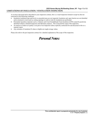 2232 Homer Murray Rd Bowling Green, KY Page 15 of 33
LIMITATIONS OF INSULATION / VENTILATION INSPECTION

   As we have discussed and as described in your inspection contract, this is a visual inspection limited in scope by (but not
   restricted to) the following conditions:
    Insulation/ventilation type and levels in concealed areas are not inspected. Insulation and vapor barriers are not disturbed
        and no destructive tests (such as cutting openings in walls to look for insulation) are performed.
    Potentially hazardous materials such as Asbestos and Urea Formaldehyde Foam Insulation (UFFI) cannot be positively
        identified without a detailed inspection and laboratory analysis. This is beyond the scope of the inspection.
    An analysis of indoor air quality is not part of our inspection unless explicitly contracted-for and discussed in this or a
        separate report.
    Any estimates of insulation R values or depths are rough average values.

   Please also refer to the pre-inspection contract for a detailed explanation of the scope of this inspection.



                                                   Personal Notes:




                                                             This confidential report is prepared exclusively for Joe Customer
                                                                                                        © 2011 Property Inspectir LLC
 