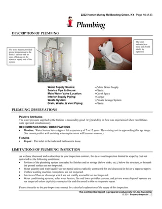 2232 Homer Murray Rd Bowling Green, KY Page 16 of 33



                                                                   Plumbing
   DESCRIPTION OF PLUMBING

                                                                                                                            The toilet
                                                                                                                            indicated was
                                                                                                                            loose and should
The water heaters provided                                                                                                  ideally be
proper temperatures to the                                                                                                  tightened.
home’s interior with no
signs of leakage on the
sewer or supply side of the
system.




                                       Water Supply Source:                           Public Water Supply
                                       Service Pipe to House:                         Plastic
                                       Main Water Valve Location:                     Crawl Space
                                       Interior Supply Piping:                        Copper
                                       Waste System:                                  Private Sewage System
                                       Drain, Waste, & Vent Piping:                   Plastic

   PLUMBING OBSERVATIONS

           Positive Attributes
           The water pressure supplied to the fixtures is reasonably good. A typical drop in flow was experienced when two fixtures
           were operated simultaneously.
           RECOMMENDATIONS / OBSERVATIONS
            Monitor: Water heaters have a typical life expectancy of 7 to 12 years. The existing unit is approaching this age range.
              One cannot predict with certainty when replacement will become necessary.
           Fixtures
            Repair: The toilet in the indicated bathroom is loose.


   LIMITATIONS OF PLUMBING INSPECTION

           As we have discussed and as described in your inspection contract, this is a visual inspection limited in scope by (but not
           restricted to) the following conditions:
            Portions of the plumbing system concealed by finishes and/or storage (below sinks, etc.), below the structure, or beneath
                the ground surface are not inspected.
            Water quantity and water quality are not tested unless explicitly contracted-for and discussed in this or a separate report.
            Clothes washing machine connections are not inspected.
            Interiors of flues or chimneys which are not readily accessible are not inspected.
            Water conditioning systems, solar water heaters, fire and lawn sprinkler systems, and private waste disposal systems are
                not inspected unless explicitly contracted-for and discussed in this or a separate report.

           Please also refer to the pre-inspection contract for a detailed explanation of the scope of this inspection.
                                                                     This confidential report is prepared exclusively for Joe Customer
                                                                                                                © 2011 Property Inspectir LLC
 