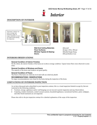 2232 Homer Murray Rd Bowling Green, KY Page 17 of 33



                                                                        Interior
DESCRIPTION OF INTERIOR




The home’s interior was
above average and
showed no signs of
major settlement or need
for improvement during
the inspection.




                                             Wall And Ceiling Materials:                    Drywall
                                             Floor Surfaces:                                Carpet Tile Wood
                                             Window Type(s) & Glazing:                      Double/Single Hung
                                             Doors:                                         Wood-Hollow Core

INTERIOR OBSERVATIONS

        General Condition of Interior Finishes
        On the whole, the interior finishes of the home are in above average condition. Typical minor flaws were observed in some
        areas.
        General Condition of Windows and Doors
        The majority of the doors and windows are good quality.
        General Condition of Floors
        The floors of the home are relatively level and walls are relatively plumb.
        RECOMMENDATIONS / OBSERVATIONS
        No major recommendations were listed for the home during the inspection of the home.

LIMITATIONS OF INTERIOR INSPECTION

        As we have discussed and as described in your inspection contract, this is a visual inspection limited in scope by (but not
        restricted to) the following conditions
         Furniture, storage, appliances and/or wall hangings are not moved to permit inspection and may block defects.
         Carpeting, window treatments, central vacuum systems, household appliances, recreational facilities, paint, wallpaper,
             and other finish treatments are not inspected.

        Please also refer to the pre-inspection contract for a detailed explanation of the scope of this inspection.




                                                                  This confidential report is prepared exclusively for Joe Customer
                                                                                                             © 2011 Property Inspectir LLC
 