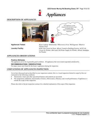 2232 Homer Murray Rd Bowling Green, KY Page 18 of 33



                                                              Appliances
DESCRIPTION OF APPLIANCES


                                                                                           “The appliances cycled
                                                                                        properly and showed no signs
                                                                                              of needing major
                                                                                          improvements during the
                                                                                                 inspection.”




   Appliances Tested:                             Gas Cooktop Dishwasher Microwave Oven Refrigerator Built-in
                                                  Electric Oven
   Laundry Facility:                              240 Volt Circuit for Dryer Dryer Vented to Building Exterior 120 Volt
                                                  Circuit for Washer Hot and Cold Water Supply for Washer Waste Standpipe
                                                  for Washer

APPLIANCES OBSERVATIONS

   Positive Attributes
   The appliances are to be in generally good condition. All appliances that were tested responded satisfactorily.
   RECOMMENDATIONS / OBSERVATIONS
   No major issues were listed for the home’s appliances during the inspection.

LIMITATIONS OF APPLIANCES INSPECTION

   As we have discussed and as described in your inspection contract, this is a visual inspection limited in scope by (but not
   restricted to) the following conditions
    Thermostats, timers and other specialized features and controls are not tested.
    The temperature calibration, functionality of timers, effectiveness, efficiency and overall performance of appliances is
        outside the scope of this inspection.

   Please also refer to the pre-inspection contract for a detailed explanation of the scope of this inspection.




                                                             This confidential report is prepared exclusively for Joe Customer
                                                                                                          © 2011 Property Inspectir LLC
 