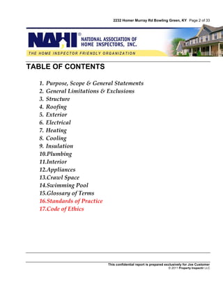 2232 Homer Murray Rd Bowling Green, KY Page 2 of 33




TABLE OF CONTENTS

  1. Purpose, Scope & General Statements
  2. General Limitations & Exclusions
  3. Structure
  4. Roofing
  5. Exterior
  6. Electrical
  7. Heating
  8. Cooling
  9. Insulation
  10.Plumbing
  11.Interior
  12.Appliances
  13.Crawl Space
  14.Swimming Pool
  15.Glossary of Terms
  16.Standards of Practice
  17.Code of Ethics




                           This confidential report is prepared exclusively for Joe Customer
                                                                 © 2011 Property Inspectir LLC
 