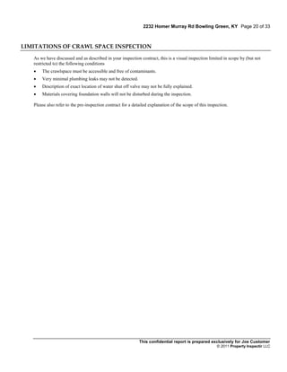 2232 Homer Murray Rd Bowling Green, KY Page 20 of 33



LIMITATIONS OF CRAWL SPACE INSPECTION

   As we have discussed and as described in your inspection contract, this is a visual inspection limited in scope by (but not
   restricted to) the following conditions
      The crawlspace must be accessible and free of contaminants.
      Very minimal plumbing leaks may not be detected.
      Description of exact location of water shut off valve may not be fully explained.
      Materials covering foundation walls will not be disturbed during the inspection.

   Please also refer to the pre-inspection contract for a detailed explanation of the scope of this inspection.




                                                             This confidential report is prepared exclusively for Joe Customer
                                                                                                        © 2011 Property Inspectir LLC
 