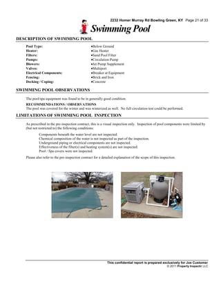 2232 Homer Murray Rd Bowling Green, KY Page 21 of 33

                                                 Swimming Pool
DESCRIPTION OF SWIMMING POOL
   Pool Type:                                     Below Ground
   Heater:                                        Gas Heater
   Filters:                                       Sand Pool Filter
   Pumps:                                         Circulation Pump
   Blowers:                                       Jet Pump Supplement
   Valves:                                        Multiport
   Electrical Components:                         Breaker at Equipment
   Fencing:                                       Brick and Iron
   Decking / Coping:                              Concrete

SWIMMING POOL OBSERVATIONS
   The pool/spa equipment was found to be in generally good condition.
   RECOMMENDATIONS / OBSERVATIONS
   The pool was covered for the winter and was winterized as well. No full circulation test could be performed.
LIMITATIONS OF SWIMMING POOL INSPECTION
   As prescribed in the pre-inspection contract, this is a visual inspection only. Inspection of pool components were limited by
   (but not restricted to) the following conditions:
            Components beneath the water level are not inspected.
            Chemical composition of the water is not inspected as part of the inspection.
            Underground piping or electrical components are not inspected.
            Effectiveness of the filter(s) and heating system(s) are not inspected.
            Pool / Spa covers were not inspected.
   Please also refer to the pre-inspection contract for a detailed explanation of the scope of this inspection.




                                                             This confidential report is prepared exclusively for Joe Customer
                                                                                                        © 2011 Property Inspectir LLC
 