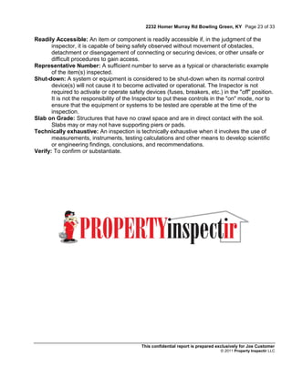 2232 Homer Murray Rd Bowling Green, KY Page 23 of 33

Readily Accessible: An item or component is readily accessible if, in the judgment of the
       inspector, it is capable of being safely observed without movement of obstacles,
       detachment or disengagement of connecting or securing devices, or other unsafe or
       difficult procedures to gain access.
Representative Number: A sufficient number to serve as a typical or characteristic example
       of the item(s) inspected.
Shut-down: A system or equipment is considered to be shut-down when its normal control
       device(s) will not cause it to become activated or operational. The Inspector is not
       required to activate or operate safety devices (fuses, breakers, etc.) in the "off" position.
       It is not the responsibility of the Inspector to put these controls in the "on" mode, nor to
       ensure that the equipment or systems to be tested are operable at the time of the
       inspection.
Slab on Grade: Structures that have no crawl space and are in direct contact with the soil.
       Slabs may or may not have supporting piers or pads.
Technically exhaustive: An inspection is technically exhaustive when it involves the use of
       measurements, instruments, testing calculations and other means to develop scientific
       or engineering findings, conclusions, and recommendations.
Verify: To confirm or substantiate.




                                            This confidential report is prepared exclusively for Joe Customer
                                                                                  © 2011 Property Inspectir LLC
 