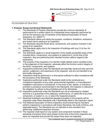 2232 Homer Murray Rd Bowling Green, KY Page 24 of 33

                                                              Did you read this?




STANDARDS OF PRACTICE

1. Purpose, Scope and General Statements
      1.1 The Standards of Practice (Standards) provide the minimum standards of
            performance for a written report on a residential home inspection performed by
            and for the exclusive use of members of the National Association of Home
            Inspectors, Inc. (NAHI™).
      1.2 The Standards define and clarify the purpose, conditions, limitations, exclusions,
            and certain terms relating to an inspection.
      1.3 The Standards describe those items, components, and systems included in the
            scope of an inspection.
      1.4 The Standards apply only to the inspection of buildings with one (1) to four (4)
            dwelling units.
      1.5 The Standards apply to a visual inspection of the readily accessible areas of the
            included items, components, and systems to determine if, at the time of the
            inspection, they are performing their intended function without regard to life
            expectancy.
      1.6 The purpose of the inspection is to identify visible defects and/or conditions that,
            in the judgement of the Inspector, adversely affect the function and/or integrity of
            the items, components, and systems.
      1.7 Inspections performed under the Standards are basically visual and rely upon the
            opinion, judgement, and experience of the Inspector, and are not intended to be
            technically exhaustive.
      1.8 Inspections shall be performed in a time period sufficient to allow compliance with
            the provisions of the Standards.
      1.9 Inspections performed under the Standards shall not be construed as a
            compliance inspection of any code, governmental regulation, or manufacturer’s
            installation instructions or procedures. In the event a law, statute, or ordinance
            prohibits a procedure recommended in the Standards, the Inspector is relieved of
            the obligation to adhere to the prohibited part of the Standards.
      1.10 Inspections performed under the Standards are not an expressed or implied
            warranty or a guarantee of the adequacy, performance, or useful life of any item,
            component, or system in, on, or about the inspected property.
      1.11 Detached building(s) and detached garage(s) located on the property will be
            inspected under these Standards only if specifically listed in the inspection report.
      1.12 The National Association of Home Inspectors recommends that its members
            perform inspections in accordance with these Standards, the Code of Ethics, and
            applicable law(s). The Standards are not intended to limit members from
            performing “additional inspection services.”
      1.13 The inspector shall report on any system and component included in these
            standards of practice which were present at the time of the home inspection but
            were not inspected and provide the reason they were not inspected.
                                           This confidential report is prepared exclusively for Joe Customer
                                                                                   © 2011 Property Inspectir LLC
 