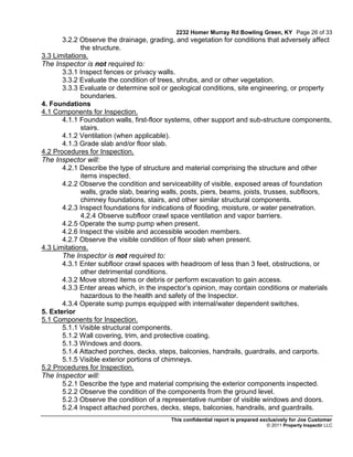 2232 Homer Murray Rd Bowling Green, KY Page 26 of 33
       3.2.2 Observe the drainage, grading, and vegetation for conditions that adversely affect
             the structure.
3.3 Limitations.
The Inspector is not required to:
       3.3.1 Inspect fences or privacy walls.
       3.3.2 Evaluate the condition of trees, shrubs, and or other vegetation.
       3.3.3 Evaluate or determine soil or geological conditions, site engineering, or property
             boundaries.
4. Foundations
4.1 Components for Inspection.
       4.1.1 Foundation walls, first-floor systems, other support and sub-structure components,
             stairs.
       4.1.2 Ventilation (when applicable).
       4.1.3 Grade slab and/or floor slab.
4.2 Procedures for Inspection.
The Inspector will:
       4.2.1 Describe the type of structure and material comprising the structure and other
             items inspected.
       4.2.2 Observe the condition and serviceability of visible, exposed areas of foundation
             walls, grade slab, bearing walls, posts, piers, beams, joists, trusses, subfloors,
             chimney foundations, stairs, and other similar structural components.
       4.2.3 Inspect foundations for indications of flooding, moisture, or water penetration.
             4.2.4 Observe subfloor crawl space ventilation and vapor barriers.
       4.2.5 Operate the sump pump when present.
       4.2.6 Inspect the visible and accessible wooden members.
       4.2.7 Observe the visible condition of floor slab when present.
4.3 Limitations.
       The Inspector is not required to:
       4.3.1 Enter subfloor crawl spaces with headroom of less than 3 feet, obstructions, or
             other detrimental conditions.
       4.3.2 Move stored items or debris or perform excavation to gain access.
       4.3.3 Enter areas which, in the inspector’s opinion, may contain conditions or materials
             hazardous to the health and safety of the Inspector.
       4.3.4 Operate sump pumps equipped with internal/water dependent switches.
5. Exterior
5.1 Components for Inspection.
       5.1.1 Visible structural components.
       5.1.2 Wall covering, trim, and protective coating.
       5.1.3 Windows and doors.
       5.1.4 Attached porches, decks, steps, balconies, handrails, guardrails, and carports.
       5.1.5 Visible exterior portions of chimneys.
5.2 Procedures for Inspection.
The Inspector will:
       5.2.1 Describe the type and material comprising the exterior components inspected.
       5.2.2 Observe the condition of the components from the ground level.
       5.2.3 Observe the condition of a representative number of visible windows and doors.
       5.2.4 Inspect attached porches, decks, steps, balconies, handrails, and guardrails.
                                          This confidential report is prepared exclusively for Joe Customer
                                                                                © 2011 Property Inspectir LLC
 