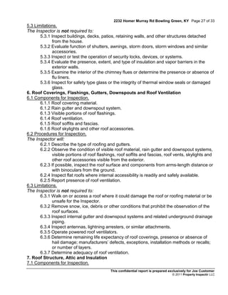 2232 Homer Murray Rd Bowling Green, KY Page 27 of 33
5.3 Limitations.
The Inspector is not required to:
       5.3.1 Inspect buildings, decks, patios, retaining walls, and other structures detached
             from the house.
       5.3.2 Evaluate function of shutters, awnings, storm doors, storm windows and similar
             accessories.
       5.3.3 Inspect or test the operation of security locks, devices, or systems.
       5.3.4 Evaluate the presence, extent, and type of insulation and vapor barriers in the
             exterior walls.
       5.3.5 Examine the interior of the chimney flues or determine the presence or absence of
             flu liners.
       5.3.6 Inspect for safety type glass or the integrity of thermal window seals or damaged
             glass.
6. Roof Coverings, Flashings, Gutters, Downspouts and Roof Ventilation
6.1 Components for Inspection.
       6.1.1 Roof covering material.
       6.1.2 Rain gutter and downspout system.
       6.1.3 Visible portions of roof flashings.
       6.1.4 Roof ventilation.
       6.1.5 Roof soffits and fascias.
       6.1.6 Roof skylights and other roof accessories.
6.2 Procedures for Inspection.
The Inspector will:
       6.2.1 Describe the type of roofing and gutters.
       6.2.2 Observe the condition of visible roof material, rain gutter and downspout systems,
             visible portions of roof flashings, roof soffits and fascias, roof vents, skylights and
             other roof accessories visible from the exterior.
       6.2.3 If possible, inspect the roof surface and components from arms-length distance or
             with binoculars from the ground.
       6.2.4 Inspect flat roofs where internal accessibility is readily and safely available.
       6.2.5 Report presence of roof ventilation.
6.3 Limitations.
The Inspector is not required to:
       6.3.1 Walk on or access a roof where it could damage the roof or roofing material or be
             unsafe for the Inspector.
       6.3.2 Remove snow, ice, debris or other conditions that prohibit the observation of the
             roof surfaces.
       6.3.3 Inspect internal gutter and downspout systems and related underground drainage
             piping.
       6.3.4 Inspect antennas, lightning arresters, or similar attachments.
       6.3.5 Operate powered roof ventilators.
       6.3.6 Determine remaining life expectancy of roof coverings, presence or absence of
             hail damage; manufacturers’ defects, exceptions, installation methods or recalls;
             or number of layers.
       6.3.7 Determine adequacy of roof ventilation.
7. Roof Structure, Attic and Insulation
7.1 Components for Inspection.
                                            This confidential report is prepared exclusively for Joe Customer
                                                                                  © 2011 Property Inspectir LLC
 