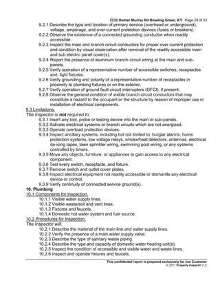 2232 Homer Murray Rd Bowling Green, KY Page 29 of 33
       9.2.1 Describe the type and location of primary service (overhead or underground),
             voltage, amperage, and over-current protection devices (fuses or breakers).
       9.2.2 Observe the existence of a connected grounding conductor when readily
             accessible.
       9.2.3 Inspect the main and branch circuit conductors for proper over current protection
             and condition by visual observation after removal of the readily accessible main
             and sub electric panel cover(s).
       9.2.4 Report the presence of aluminum branch circuit wiring at the main and sub-
             panels.
       9.2.5 Verify operation of a representative number of accessible switches, receptacles
             and light fixtures.
       9.2.6 Verify grounding and polarity of a representative number of receptacles in
             proximity to plumbing fixtures or on the exterior.
       9.2.7 Verify operation of ground fault circuit interrupters (GFCI), if present.
       9.2.8 Observe the general condition of visible branch circuit conductors that may
             constitute a hazard to the occupant or the structure by reason of improper use or
             installation of electrical components.
9.3 Limitations.
The Inspector is not required to:
       9.3.1 Insert any tool, probe or testing device into the main or sub-panels.
       9.3.2 Activate electrical systems or branch circuits which are not energized.
       9.3.3 Operate overload protection devices.
       9.3.4 Inspect ancillary systems, including but not limited to: burglar alarms, home
             protection systems, low voltage relays, smoke/heat detectors, antennas, electrical
             de-icing tapes, lawn sprinkler wiring, swimming pool wiring, or any systems
             controlled by timers.
       9.3.5 Move any objects, furniture, or appliances to gain access to any electrical
             component.
       9.3.6 Test every switch, receptacle, and fixture.
       9.3.7 Remove switch and outlet cover plates.
       9.3.8 Inspect electrical equipment not readily accessible or dismantle any electrical
             device or control.
       9.3.9 Verify continuity of connected service ground(s).
10. Plumbing
10.1 Components for Inspection.
       10.1.1 Visible water supply lines.
       10.1.2 Visible waste/soil and vent lines.
       10.1.3 Fixtures and faucets.
       10.1.4 Domestic hot water system and fuel source.
10.2 Procedures for Inspection.
The Inspector will:
       10.2.1 Describe the material of the main line and water supply lines.
       10.2.2 Verify the presence of a main water supply valve.
       10.2.3 Describe the type of sanitary waste piping.
       10.2.4 Describe the type and capacity of domestic water heating unit(s).
       10.2.5 Inspect the condition of accessible and visible water and waste lines.
       10.2.6 Inspect and operate fixtures and faucets.
                                          This confidential report is prepared exclusively for Joe Customer
                                                                                © 2011 Property Inspectir LLC
 