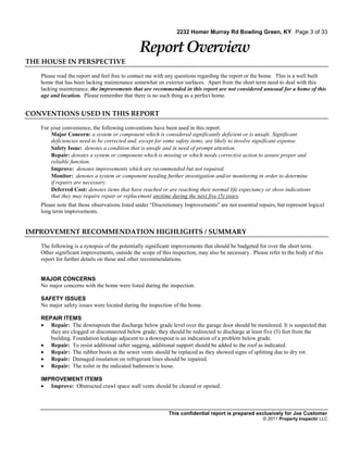 2232 Homer Murray Rd Bowling Green, KY Page 3 of 33


                                              Report Overview
THE HOUSE IN PERSPECTIVE

   Please read the report and feel free to contact me with any questions regarding the report or the home. This is a well built
   home that has been lacking maintenance somewhat on exterior surfaces. Apart from the short term need to deal with this
   lacking maintenance, the improvements that are recommended in this report are not considered unusual for a home of this
   age and location. Please remember that there is no such thing as a perfect home.


CONVENTIONS USED IN THIS REPORT

   For your convenience, the following conventions have been used in this report.
       Major Concern: a system or component which is considered significantly deficient or is unsafe. Significant
       deficiencies need to be corrected and, except for some safety items, are likely to involve significant expense.
       Safety Issue: denotes a condition that is unsafe and in need of prompt attention.
       Repair: denotes a system or component which is missing or which needs corrective action to assure proper and
       reliable function.
       Improve: denotes improvements which are recommended but not required.
       Monitor: denotes a system or component needing further investigation and/or monitoring in order to determine
       if repairs are necessary.
       Deferred Cost: denotes items that have reached or are reaching their normal life expectancy or show indications
       that they may require repair or replacement anytime during the next five (5) years.
   Please note that those observations listed under “Discretionary Improvements” are not essential repairs, but represent logical
   long term improvements.


IMPROVEMENT RECOMMENDATION HIGHLIGHTS / SUMMARY

   The following is a synopsis of the potentially significant improvements that should be budgeted for over the short term.
   Other significant improvements, outside the scope of this inspection, may also be necessary. Please refer to the body of this
   report for further details on these and other recommendations.


   MAJOR CONCERNS
   No major concerns with the home were listed during the inspection.

   SAFETY ISSUES
   No major safety issues were located during the inspection of the home.

   REPAIR ITEMS
    Repair: The downspouts that discharge below grade level over the garage door should be monitored. It is suspected that
      they are clogged or disconnected below grade; they should be redirected to discharge at least five (5) feet from the
      building. Foundation leakage adjacent to a downspout is an indication of a problem below grade.
    Repair: To resist additional rafter sagging, additional support should be added to the roof as indicated.
    Repair: The rubber boots at the sewer vents should be replaced as they showed signs of splitting due to dry rot.
    Repair: Damaged insulation on refrigerant lines should be repaired.
    Repair: The toilet in the indicated bathroom is loose.

   IMPROVEMENT ITEMS
    Improve: Obstructed crawl space wall vents should be cleared or opened.



                                                           This confidential report is prepared exclusively for Joe Customer
                                                                                                     © 2011 Property Inspectir LLC
 