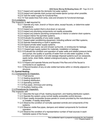 2232 Homer Murray Rd Bowling Green, KY Page 30 of 33
       10.2.7 Inspect and operate the domestic hot water system.
       10.2.8 Inspect and operate drain pumps and waste ejector pumps when possible.
       10.2.9 Test the water supply for functional flow.
       10.2.10 Test waste lines from sinks, tubs and showers for functional drainage.
10.3 Limitations.
The Inspector is not required to:
       10.3.1 Operate any main, branch or fixture valve, except faucets, or determine water
             temperature.
       10.3.2 Inspect any system that is shut-down or secured.
       10.3.3 Inspect any plumbing components not readily accessible.
       10.3.4 Inspect any exterior plumbing components or interior or exterior drain systems.
       10.3.5 Inspect interior fire sprinkler systems.
       10.3.6 Evaluate the potability of any water supply.
       10.3.7 Inspect water conditioning equipment, including softener and filter systems.
       10.3.8 Operate freestanding or built-in appliances.
       10.3.9 Inspect private water supply systems.
       10.3.10 Test shower pans, tub and shower surrounds, or enclosures for leakage.
       10.3.11 Inspect gas supply system for materials, installation or leakage.
       10.3.12 Evaluate the condition and operation of water wells and related pressure tanks
             and pumps; the quality or quantity of water from on-site water supplies; or the
             condition and operation of on-site sewage disposal systems such as cesspools,
             septic tanks, drain fields, related underground piping, conduit, cisterns, and
             equipment.
       10.3.13 Inspect and operate fixtures and faucets if the flow end of the faucet is
             connected to an appliance.
       10.3.14 Record location of any on-site visible fuel tanks within or directly adjacent to
             structure.
11. Central Heating
11.1 Components for Inspection.
       11.1.1 Fuel source.
       11.1.2 Heating equipment.
       11.1.3 Heating distribution.
       11.1.4 Operating controls.
       11.1.5 Flue pipes, chimneys and venting.
       11.1.6 Auxiliary heating units.
11.2 Procedures for Inspection.
The Inspector will:
       11.2.1 Describe the type of fuel, heating equipment, and heating distribution system.
       11.2.2 Operate the system using normal readily accessible control devices.
       11.2.3 Open readily accessible access panels or covers provided by the manufacturer
             or installer, if readily detachable.
       11.2.4 Observe the condition of normally operated controls and components of the
             systems.
       11.2.5 Observe visible flue pipes, dampers and related components for functional
             operation.
       11.2.6 Observe the condition of a representative number of heat sources in each
             habitable space of the house.
                                           This confidential report is prepared exclusively for Joe Customer
                                                                                 © 2011 Property Inspectir LLC
 