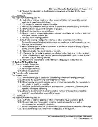 2232 Homer Murray Rd Bowling Green, KY Page 31 of 33
       11.2.7 Inspect the operation of fixed supplementary heat units. See 2.6 for more
             information.
11.3 Limitations.
The Inspector is not required to:
       11.3.1 Activate or operate heating or other systems that do not respond to normal
             controls or have been shut-down.
       11.3.2 To inspect or evaluate a heat exchanger.
       11.3.3 Inspect equipment or remove covers or panels that are not readily accessible.
       11.3.4 Dismantle any equipment, controls, or gauges.
       11.3.5 Inspect the interior of chimney flues.
       11.3.6 Inspect heating system accessories, such as humidifiers, air purifiers, motorized
             dampers, heat reclaimers, etc.
       11.3.7 Inspect solar heating systems.
       11.3.8 Activate heating, heat pump systems, or other systems when ambient
             temperatures or other circumstances are not conducive to safe operation or may
             damage the equipment.
       11.3.9 Evaluate the type of material contained in insulation and/or wrapping of pipes,
             ducts, jackets and boilers.
       11.3.10Operate digital-type thermostats or controls.
       11.3.11Evaluate the capacity, adequacy, or efficiency of a heating or cooling system.
       11.3.12Test or operate gas logs, built-in gas burning appliances, grills, stoves, space
             heaters, or solar heating devices.
       11.3.13 Determine clearance to combustibles or adequacy of combustion air.
12. Central Air Conditioning
12.1 Components for Inspection.
       12.1.1 Cooling equipment.
       12.1.2 Cooling distribution.
       12.1.3 Operating controls.
12.2 Procedures for Inspection.
The Inspector will:
       12.2.1 Describe the type of central air conditioning system and energy sources.
       12.2.2 Operate the system using normal control devices.
       12.2.3 Open readily accessible access panels or covers provided by the manufacturer
             or installer, if readily accessible.
       12.2.4 Observe the condition of controls and operative components of the complete
             system, conditions permitting.
       12.2.5 Observe the condition of a representative number of the central air cooling
             outlets in each habitable space of the house.
12.3 Limitations.
The Inspector is not required to:
       12.3.1 Activate or operate cooling or other systems that have been shut-down.
       12.3.2 Inspect gas-fired refrigeration systems, evaporative coolers, or wall or
             windowmounted air conditioning units.
       12.3.3 Check the pressure of the system coolant or determine the presence of leakage.
       12.3.4 Evaluate the capacity, efficiency, or adequacy of the system.



                                          This confidential report is prepared exclusively for Joe Customer
                                                                                © 2011 Property Inspectir LLC
 