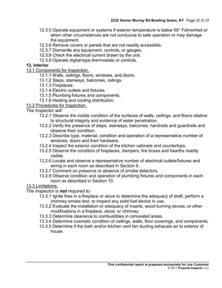 2232 Homer Murray Rd Bowling Green, KY Page 32 of 33

       12.3.5 Operate equipment or systems if exterior temperature is below 60° Fahrenheit or
             when other circumstances are not conducive to safe operation or may damage
             the equipment.
       12.3.6 Remove covers or panels that are not readily accessible.
       12.3.7 Dismantle any equipment, controls, or gauges.
       12.3.8 Check the electrical current drawn by the unit.
       12.3.9 Operate digital-type thermostats or controls.
13. Interior
13.1 Components for Inspection.
       13.1.1 Walls, ceilings, floors, windows, and doors.
       13.1.2 Steps, stairways, balconies, railings.
       13.1.3 Fireplaces.
       13.1.4 Electric outlets and fixtures.
       13.1.5 Plumbing fixtures and components.
       13.1.6 Heating and cooling distribution.
13.2 Procedures for Inspection.
The Inspector will:
       13.2.1 Observe the visible condition of the surfaces of walls, ceilings, and floors relative
             to structural integrity and evidence of water penetration.
       13.2.2 Verify the presence of steps, stairways, balconies, handrails and guardrails and
             observe their condition.
       13.2.3 Describe type, material, condition and operation of a representative number of
             windows, doors and their hardware.
       13.2.4 Inspect the exterior condition of the kitchen cabinets and countertops.
       13.2.5 Observe the condition of fireplaces, dampers, fire boxes and hearths readily
             visible.
       13.2.6 Locate and observe a representative number of electrical outlets/fixtures and
             wiring in each room as described in Section 9.
       13.2.7 Comment on presence or absence of smoke detectors.
       13.2.8 Observe condition and operation of plumbing fixtures and components in each
             room as described in Section 10.
13.3 Limitations.
The Inspector is not required to:
       13.3.1 Ignite fires in a fireplace or stove to determine the adequacy of draft, perform a
             chimney smoke test, or inspect any solid fuel device in use.
       13.3.2 Evaluate the installation or adequacy of inserts, wood burning stoves, or other
             modifications in a fireplace, stove, or chimney.
       13.3.3 Determine clearance to combustibles in concealed areas.
       13.3.4 Determine cosmetic condition of ceilings, walls, floor coverings, and components.
       13.3.5 Determine if the bath and/or kitchen vent fan ducting exhausts air to exterior of
             house.




                                            This confidential report is prepared exclusively for Joe Customer
                                                                                  © 2011 Property Inspectir LLC
 