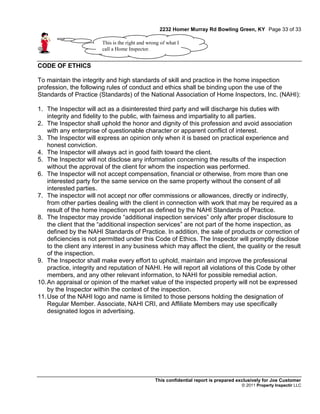 2232 Homer Murray Rd Bowling Green, KY Page 33 of 33

                        This is the right and wrong of what I
                        call a Home Inspector.


CODE OF ETHICS

To maintain the integrity and high standards of skill and practice in the home inspection
profession, the following rules of conduct and ethics shall be binding upon the use of the
Standards of Practice (Standards) of the National Association of Home Inspectors, Inc. (NAHI):

1. The Inspector will act as a disinterested third party and will discharge his duties with
    integrity and fidelity to the public, with fairness and impartiality to all parties.
2. The Inspector shall uphold the honor and dignity of this profession and avoid association
    with any enterprise of questionable character or apparent conflict of interest.
3. The Inspector will express an opinion only when it is based on practical experience and
    honest conviction.
4. The Inspector will always act in good faith toward the client.
5. The Inspector will not disclose any information concerning the results of the inspection
    without the approval of the client for whom the inspection was performed.
6. The Inspector will not accept compensation, financial or otherwise, from more than one
    interested party for the same service on the same property without the consent of all
    interested parties.
7. The inspector will not accept nor offer commissions or allowances, directly or indirectly,
    from other parties dealing with the client in connection with work that may be required as a
    result of the home inspection report as defined by the NAHI Standards of Practice.
8. The Inspector may provide “additional inspection services” only after proper disclosure to
    the client that the “additional inspection services” are not part of the home inspection, as
    defined by the NAHI Standards of Practice. In addition, the sale of products or correction of
    deficiencies is not permitted under this Code of Ethics. The Inspector will promptly disclose
    to the client any interest in any business which may affect the client, the quality or the result
    of the inspection.
9. The Inspector shall make every effort to uphold, maintain and improve the professional
    practice, integrity and reputation of NAHI. He will report all violations of this Code by other
    members, and any other relevant information, to NAHI for possible remedial action.
10. An appraisal or opinion of the market value of the inspected property will not be expressed
    by the Inspector within the context of the inspection.
11. Use of the NAHI logo and name is limited to those persons holding the designation of
    Regular Member. Associate, NAHI CRI, and Affiliate Members may use specifically
    designated logos in advertising.




                                                 This confidential report is prepared exclusively for Joe Customer
                                                                                       © 2011 Property Inspectir LLC
 