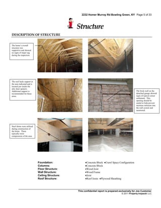 2232 Homer Murray Rd Bowling Green, KY Page 5 of 33



                                                 Structure
DESCRIPTION OF STRUCTURE


The home’s overall
structure was
supportive and showed
no signs of major sag
during the inspection.




The roof lacks support at
the area indicated and is
located just inside the
attic door upstairs.
Additional support is                                                                                The brick wall on the
recommended for these                                                                                detached garage showed
areas.                                                                                               signs of typical corner
                                                                                                     settlement. This
                                                                                                     opening should be
                                                                                                     sealed to help prevent
                                                                                                     moisture intrusion into
                                                                                                     the wall system and
                                                                                                     monitored.




Steel shims were utilized
during construction of
the home. These
typically resist
compression of the area.




                            Foundation:                Concrete Block Crawl Space Configuration
                            Columns:                   Concrete Block
                            Floor Structure:           Wood Joist
                            Wall Structure:            Wood Frame
                            Ceiling Structure:         Joist
                            Roof Structure:            Roof Joists Plywood Sheathing



                                                 This confidential report is prepared exclusively for Joe Customer
                                                                                       © 2011 Property Inspectir LLC
 