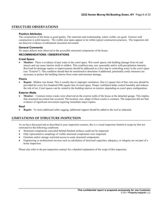 2232 Homer Murray Rd Bowling Green, KY Page 6 of 33



STRUCTURE OBSERVATIONS

   Positive Attributes
   The construction of the home is good quality. The materials and workmanship, where visible, are good. Exterior wall
   construction is solid masonry. The visible joist spans appear to be within typical construction practices. The inspection did
   not discover evidence of substantial structural movement.
   General Comments
   No major defects were observed in the accessible structural components of the house.
   RECOMMENDATIONS / OBSERVATIONS
   Crawl Space
    Monitor: There is evidence of past water in the crawl space. Wet crawl spaces risk building damage from rot and
      insects and can cause interior mold or mildew. This condition may vary seasonally and/or with precipitation intensity.
      Roof and lot drainage repairs or improvements should be addressed as a first step to controlling water in the crawl space
      (see “Exterior”). This condition should then be monitored to determine if additional, potentially costly measures are
      necessary to protect the building interior from water and moisture damage.
   Floors
    Repair: Mildew was found. This is usually due to improper ventilation. One (1) square foot of free vent area should be
      provided for every five hundred (500) square feet of crawl space. Proper ventilation helps control humidity and reduces
      the risk of rot. Crawl spaces can be vented to the building interior or exterior, depending on crawl space configuration.
   Exterior Walls
    Monitor: Common minor cracks were observed on the exterior walls of the house at the detached garage. This implies
      that structural movement has occurred. The location, size, shape of these cracks is common. The inspection did not find
      evidence of significant movement requiring immediate major repairs.
   Roof
    Repair: To resist additional rafter sagging, additional support should be added to the roof as indicated.


LIMITATIONS OF STRUCTURE INSPECTION

   As we have discussed and as described in your inspection contract, this is a visual inspection limited in scope by (but not
   restricted to) the following conditions:
    Structural components concealed behind finished surfaces could not be inspected.
    Only representative samplings of visible structural components were inspected.
    Furniture and/or storage restricted access to some structural components.
    Engineering or architectural services such as calculation of structural capacities, adequacy, or integrity are not part of a
        home inspection.

   Please also refer to the pre-inspection contract for a detailed explanation of the scope of this inspection.




                                                             This confidential report is prepared exclusively for Joe Customer
                                                                                                        © 2011 Property Inspectir LLC
 