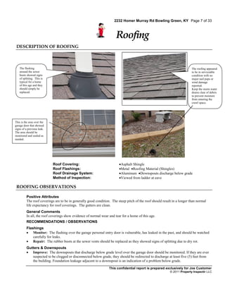 2232 Homer Murray Rd Bowling Green, KY Page 7 of 33



                                                                      Roofing
 DESCRIPTION OF ROOFING



   The flashing                                                                                                           The roofing appeared
   around the sewer                                                                                                       to be in serviceable
   boots showed signs                                                                                                     condition with no
   of splitting. This is                                                                                                  major nail pops or
   typical for a home                                                                                                     wind damage
   of this age and they                                                                                                   reported.
   should simply be                                                                                                       Keep the storm water
   replaced.                                                                                                              drains clear of debris
                                                                                                                          to prevent moisture
                                                                                                                          from entering the
                                                                                                                          crawl space.




This is the area over the
garage door that showed
signs of a previous leak.
The area should be
monitored and sealed as
needed.




                            Roof Covering:                              Asphalt Shingle
                            Roof Flashings:                             Metal Roofing Material (Shingles)
                            Roof Drainage System:                       Aluminum Downspouts discharge below grade
                            Method of Inspection:                       Viewed from ladder at eave

 ROOFING OBSERVATIONS

         Positive Attributes
         The roof coverings are to be in generally good condition. The steep pitch of the roof should result in a longer than normal
         life expectancy for roof coverings. The gutters are clean.
         General Comments
         In all, the roof coverings show evidence of normal wear and tear for a home of this age.
         RECOMMENDATIONS / OBSERVATIONS
         Flashings
          Monitor: The flashing over the garage personal entry door is vulnerable, has leaked in the past, and should be watched
             carefully for leaks.
          Repair: The rubber boots at the sewer vents should be replaced as they showed signs of splitting due to dry rot.
         Gutters & Downspouts
          Improve: The downspouts that discharge below grade level over the garage door should be monitored. If they are ever
            suspected to be clogged or disconnected below grade, they should be redirected to discharge at least five (5) feet from
            the building. Foundation leakage adjacent to a downspout is an indication of a problem below grade.

                                                                 This confidential report is prepared exclusively for Joe Customer
                                                                                                           © 2011 Property Inspectir LLC
 