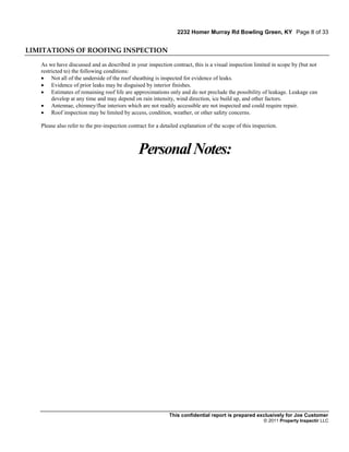 2232 Homer Murray Rd Bowling Green, KY Page 8 of 33


LIMITATIONS OF ROOFING INSPECTION

   As we have discussed and as described in your inspection contract, this is a visual inspection limited in scope by (but not
   restricted to) the following conditions:
    Not all of the underside of the roof sheathing is inspected for evidence of leaks.
    Evidence of prior leaks may be disguised by interior finishes.
    Estimates of remaining roof life are approximations only and do not preclude the possibility of leakage. Leakage can
        develop at any time and may depend on rain intensity, wind direction, ice build up, and other factors.
    Antennae, chimney/flue interiors which are not readily accessible are not inspected and could require repair.
    Roof inspection may be limited by access, condition, weather, or other safety concerns.

   Please also refer to the pre-inspection contract for a detailed explanation of the scope of this inspection.



                                               Personal Notes:




                                                             This confidential report is prepared exclusively for Joe Customer
                                                                                                        © 2011 Property Inspectir LLC
 