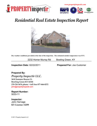 www.propertyinspectir.com




     Residential Real Estate Inspection Report




Dry weather conditions prevailed at the time of the inspection. The estimated outside temperature was 53˚F.

                           2232 Homer Murray Rd                  Bowling Green, KY

Inspection Date: 02/22/2011                                       Prepared For: Joe Customer


Prepared By:
Property Inspectir LLC.
3610 Summer Breeze Ct.
Bowling Green KY 42104
270-781-5676 phone • toll free 877-466-0272
john@propertyinspectir.com

Report Number:
5033-11

Inspector:
John Harnage
KY License #2299




© 2011 Property Inspectir LLC
 