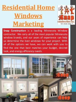 Residential Home
Windows
Marketing
Snap Construction is a leading Minnesota Window
contractor. We carry all of the most popular Minnesota
window brands, and our years of experience can help
us determine the best windows for your project. With
all of the options we have, we can work with you to
find the one that best matches your budget, desired
look, and energy efficiency needs.
 