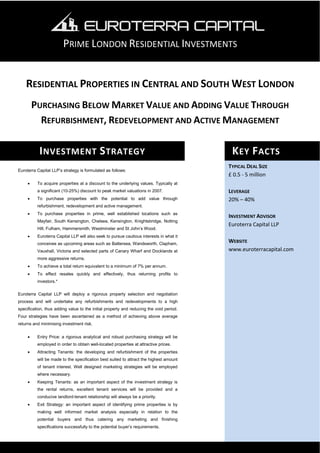 PRIME LONDON RESIDENTIAL INVESTMENTS


    RESIDENTIAL PROPERTIES IN CENTRAL AND SOUTH WEST LONDON
         PURCHASING BELOW MARKET VALUE AND ADDING VALUE THROUGH
           REFURBISHMENT, REDEVELOPMENT AND ACTIVE MANAGEMENT

           I NVESTMENT S TRATEGY                                                          K EY F ACTS
                                                                                         TYPICAL DEAL SIZE
Euroterra Capital LLP’s strategy is formulated as follows:
                                                                                         £ 0.5 - 5 million
     •    To acquire properties at a discount to the underlying values. Typically at
          a significant (10-25%) discount to peak market valuations in 2007.             LEVERAGE
     •    To purchase properties with the potential to add value through                 20% – 40%
          refurbishment, redevelopment and active management.
     •    To purchase properties in prime, well established locations such as
                                                                                         INVESTMENT ADVISOR
          Mayfair, South Kensington, Chelsea, Kensington, Knightsbridge, Notting
                                                                                         Euroterra Capital LLP
          Hill, Fulham, Hammersmith, Westminster and St John’s Wood.
     •    Euroterra Capital LLP will also seek to pursue cautious interests in what it
          conceives as upcoming areas such as Battersea, Wandsworth, Clapham,
                                                                                         WEBSITE
          Vauxhall, Victoria and selected parts of Canary Wharf and Docklands at         www.euroterracapital.com
          more aggressive returns.
     •    To achieve a total return equivalent to a minimum of 7% per annum.
     •    To effect resales quickly and effectively, thus returning profits to
          investors.*

Euroterra Capital LLP will deploy a rigorous property selection and negotiation
process and will undertake any refurbishments and redevelopments to a high
specification, thus adding value to the initial property and reducing the void period.
Four strategies have been ascertained as a method of achieving above average
returns and minimising investment risk.


     •    Entry Price: a rigorous analytical and robust purchasing strategy will be
          employed in order to obtain well-located properties at attractive prices.
     •    Attracting Tenants: the developing and refurbishment of the properties
          will be made to the specification best suited to attract the highest amount
          of tenant interest. Well designed marketing strategies will be employed
          where necessary.
     •    Keeping Tenants: as an important aspect of the investment strategy is
          the rental returns, excellent tenant services will be provided and a
          conducive landlord-tenant relationship will always be a priority.
     •    Exit Strategy: an important aspect of identifying prime properties is by
          making well informed market analysis especially in relation to the
          potential buyers and thus catering any marketing and finishing
          specifications successfully to the potential buyer’s requirements.
 