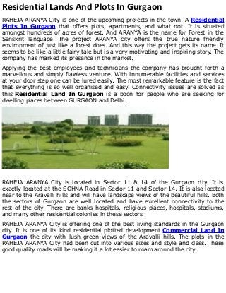Residential Lands And Plots In Gurgaon
RAHEJA ARANYA City is one of the upcoming projects in the town. A Residential
Plots In Gurgaon that offers plots, apartments, and what not. It is situated
amongst hundreds of acres of forest. And ARANYA is the name for Forest in the
Sanskrit language. The project ARANYA city offers the true nature friendly
environment of just like a forest does. And this way the project gets its name. It
seems to be like a little fairy tale but is a very motivating and inspiring story. The
company has marked its presence in the market.
Applying the best employees and technicians the company has brought forth a
marvellous and simply flawless venture. With innumerable facilities and services
at your door step one can be lured easily. The most remarkable feature is the fact
that everything is so well organised and easy. Connectivity issues are solved as
this Residential Land In Gurgaon is a boon for people who are seeking for
dwelling places between GURGAON and Delhi.
RAHEJA ARANYA City is located in Sector 11 & 14 of the Gurgaon city. It is
exactly located at the SOHNA Road in Sector 11 and Sector 14. It is also located
near to the Aravalli hills and will have landscape views of the beautiful hills. Both
the sectors of Gurgaon are well located and have excellent connectivity to the
rest of the city. There are banks hospitals, religious places, hospitals, stadiums,
and many other residential colonies in these sectors.
RAHEJA ARANYA City is offering one of the best living standards in the Gurgaon
city. It is one of its kind residential plotted development Commercial Land In
Gurgaon the city with lush green views of the Aravalli hills. The plots in the
RAHEJA ARANYA City had been cut into various sizes and style and class. These
good quality roads will be making it a lot easier to roam around the city.
 
