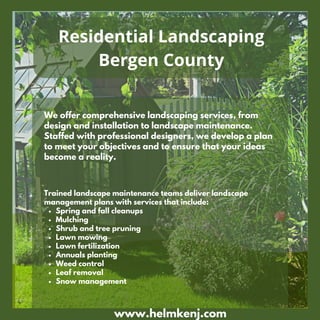 We offer comprehensive landscaping services, from
design and installation to landscape maintenance.
Staffed with professional designers, we develop a plan
to meet your objectives and to ensure that your ideas
become a reality.
www.helmkenj.com
Residential Landscaping
Bergen County
Spring and fall cleanups
Mulching
Shrub and tree pruning
Lawn mowing
Lawn fertilization
Annuals planting
Weed control
Leaf removal
Snow management
Trained landscape maintenance teams deliver landscape
management plans with services that include:
 