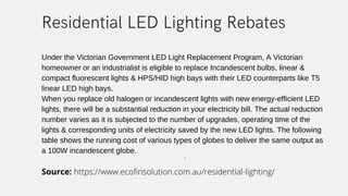 Under the Victorian Government LED Light Replacement Program, A Victorian
homeowner or an industrialist is eligible to replace Incandescent bulbs, linear &
compact fluorescent lights & HPS/HID high bays with their LED counterparts like T5
linear LED high bays.
When you replace old halogen or incandescent lights with new energy-efficient LED
lights, there will be a substantial reduction in your electricity bill. The actual reduction
number varies as it is subjected to the number of upgrades, operating time of the
lights & corresponding units of electricity saved by the new LED lights. The following
table shows the running cost of various types of globes to deliver the same output as
a 100W incandescent globe.
s
Residential LED Lighting Rebates
Source: https://www.ecofinsolution.com.au/residential-lighting/
 
