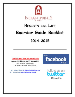 RESIDENTIAL LIFE Boarder Guide Booklet 
2014-2015 
_______________________________________________________________ 
IMPORTANT PHONE NUMBERS 
Dorm Cell Phone (205) 337-7168 Clinic Cell Phone (205) 937-6637 
Mr. Rodgers’ Cell Phone (205) 201-0122 
Mr. Rodgers’ Email: brodgers@indiansprings.org 
Mr. Arner’s Email: parner@indiansprings.org 
@issreslife  