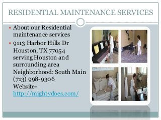 RESIDENTIAL MAINTENANCE SERVICES
 About our Residential

maintenance services
 9113 Harbor Hills Dr
Houston, TX 77054
serving Houston and
surrounding area
Neighborhood: South Main
(713) 998-9306
Websitehttp://mightydoes.com/

 