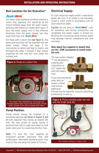 Best Location for the Enovative®
.
For those using standard plumbing without a
return line, typically, this would be at the
fixture farthest away from the water heater,
generally the kitchen or master bath room. If
your hot water supply runs in two different
directions from the water heater, you may
need more than one
For those with a return line (see figure 1), the
pump and controller will be installed near the
water heater. Please see page 7 for
instructions on where and how to install, and
disregard the steps 3 through 7 that involve
installing the tees and flex lines under the
furthest sink.
Pump Position:
Pump should always be installed in a
horizontal position (as shown in fugure 1 and
2) with capacitor box facing up toward the
sink. Be sure arrow on pump casing is
pointing from left to right (hot water to cold
water side) prior to connecting the flex lines.
Note: T’s and flex lines supplied by
Enovative®
provide maximum flow and
performance. Alternative plumbing parts may
restrict flow and delay hot water to fixtures.
Electrical Supply:
A 110V electrical supply outlet is required to
power the unit. If an outlet is not available,
install a 110V outlet in accordance with all
local electrical codes.
Caution: Do not plug in until
all plumbing and wiring connections are
completed and water supply is turned on.
Running the circulating pump without water
may damage internal components and void
warranty.
Note about tees supplied in models that
use the –USK accessories to install under
the sink.
The two custom adapter
"T" are designed to
simplify your
installation to
1/2" copper hot
and cold supply
lines.
If you have plumbing
other than as
shown in these
instructions,
additional
fittings may be required. Consult a plumbing
professional or call us.
Figure 1: Pump on a return line
For return line installations, all pumps are
flanged (where they mount onto the pipe), please
order flanges if you don't already have them.
For homes without a return line
Enovative®
| 960 Monterey Pass Road, Monterey Park, CA 91754 | (866) 495-2734 | info@enovativegroup.com
INSTALLATION AND OPERATING INSTRUCTIONS
Figure 2: Pump installed under the sink
with the Under Sink Kit
 