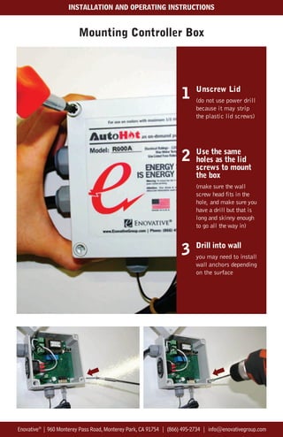 Mounting Controller Box
Enovative®
| 960 Monterey Pass Road, Monterey Park, CA 91754 | (866) 495-2734 | info@enovativegroup.com
INSTALLATION AND OPERATING INSTRUCTIONS
2 Use the same
holes as the lid
screws to mount
the box
(make sure the wall
screw head fits in the
hole, and make sure you
have a drill but that is
long and skinny enough
to go all the way in)
Unscrew Lid
(do not use power drill
because it may strip
the plastic lid screws)
1
3 Drill into wall
you may need to install
wall anchors depending
on the surface
 