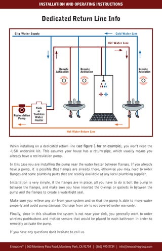 Dedicated Return Line Info
When installing on a dedicated return line (see figure 1 for an example), you won't need the
-USK undersink kit. This assumes your house has a return pipe, which usually means you
already have a recirculation pump.
In this case you are installing the pump near the water heater between flanges. If you already
have a pump, it is possible that flanges are already there, otherwise you may need to order
flanges and some plumbing parts that are readily available at any local plumbing supplier.
Installation is very simple, if the flanges are in place, all you have to do is bolt the pump in
between the flanges, and make sure you have inserted the O-rings or gaskets in between the
pump and the flanges to create a watertight seal.
Make sure you relieve any air from your system and so that the pump is able to move water
properly and avoid pump damage. Damage from air is not covered under warranty.
Finally, since in this situation the system is not near your sink, you generally want to order
wireless pushbuttons and motion sensors that would be placed in each bathroom in order to
remotely activate the pump.
If you have any questions don't hesitate to call us.
Enovative®
| 960 Monterey Pass Road, Monterey Park, CA 91754 | (866) 495-2734 | info@enovativegroup.com
INSTALLATION AND OPERATING INSTRUCTIONS
Tank
or
Tankless
Water
Heater
City Water Supply Cold Water Line
Hot Water Line
Hot Water Return Line
Remote
Activation
Remote
Activation
Remote
Activation
Recirculation
Pump
 