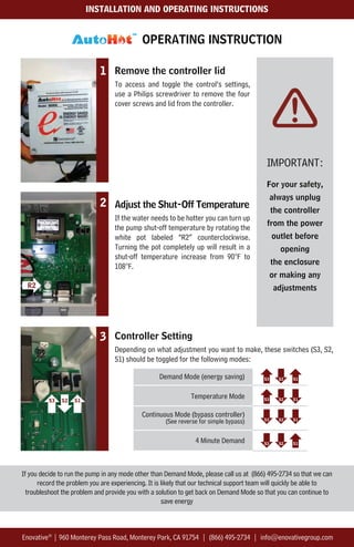 Enovative |
IMPORTANT:
For your safety,
always unplug
the controller
from the power
outlet before
opening
the enclosure
or making any
adjustments
Remove the controller lid
To access and toggle the control’s settings,
use a Philips screwdriver to remove the four
cover screws and lid from the controller.
Adjust the Shut-Off Temperature
If the water needs to be hotter you can turn up
the pump shut-off temperature by rotating the
white pot labeled “R2” counterclockwise.
Turning the pot completely up will result in a
shut-off temperature increase from 90°F to
108°F.
Demand Mode (energy saving)
Temperature Mode
Continuous Mode (bypass controller)
(See reverse for simple bypass)
4 Minute Demand
1
3 Controller Setting
Depending on what adjustment you want to make, these switches (S3, S2,
S1) should be toggled for the following modes:
OPERATING INSTRUCTION
2
R2
Enovative®
| 960 Monterey Pass Road, Monterey Park, CA 91754 | (866) 495-2734 | info@enovativegroup.com
INSTALLATION AND OPERATING INSTRUCTIONS
If you decide to run the pump in any mode other than Demand Mode, please call us at (866) 495-2734 so that we can
record the problem you are experiencing. It is likely that our technical support team will quickly be able to
troubleshoot the problem and provide you with a solution to get back on Demand Mode so that you can continue to
save energy
 