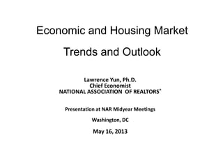 Economic and Housing Market
Trends and Outlook
Lawrence Yun, Ph.D.
Chief Economist
NATIONAL ASSOCIATION OF REALTORS®
Presentation at NAR Midyear Meetings
Washington, DC
May 16, 2013
 