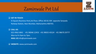 Zaminwale Pvt Ltd
 GET IN TOUCH
G-Square Business Park,3rd floor, Office 303 & 304 opposite Sanpada
Railway Station, Navi Mumbai, Maharashtra 400703.
 CALL US:
022 4962 6841 +91 90046 12453 +91 98925 45524 +91 98670 29777
Mon to Fri 9am to 7pm.
MAIL US:Info@zaminwale.com
 WEBSITE: www.zaminwale.com
 