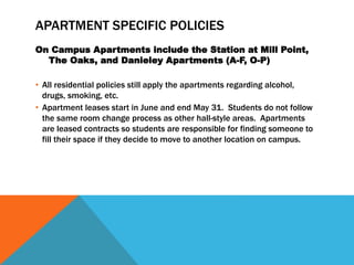 APARTMENT SPECIFIC POLICIES
On Campus Apartments include the Station at Mill Point,
The Oaks, and Danieley Apartments (A-F, O-P)
• All residential policies still apply the apartments regarding alcohol,
drugs, smoking, etc.
• Apartment leases start in June and end May 31. Students do not follow
the same room change process as other hall-style areas. Apartments
are leased contracts so students are responsible for finding someone to
fill their space if they decide to move to another location on campus.
 
