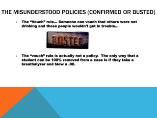 THE MISUNDERSTOOD POLICIES (CONFIRMED OR BUSTED)
- The “Vouch” rule… Someone can vouch that others were not
drinking and those people wouldn’t get in trouble…
- The “vouch” rule is actually not a policy. The only way that a
student can be 100% removed from a case is if they take a
breathalyzer and blow a .00.
 